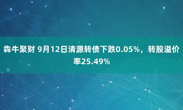 犇牛聚财 9月12日清源转债下跌0.05%，转股溢价率25.49%