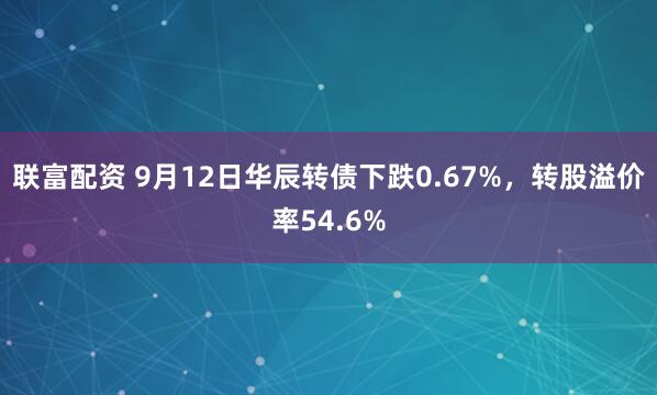 联富配资 9月12日华辰转债下跌0.67%，转股溢价率54.6%