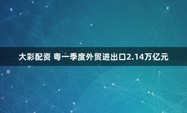大彩配资 粤一季度外贸进出口2.14万亿元