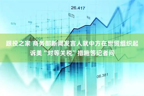跟投之家 商务部新闻发言人就中方在世贸组织起诉美“对等关税”措施答记者问
