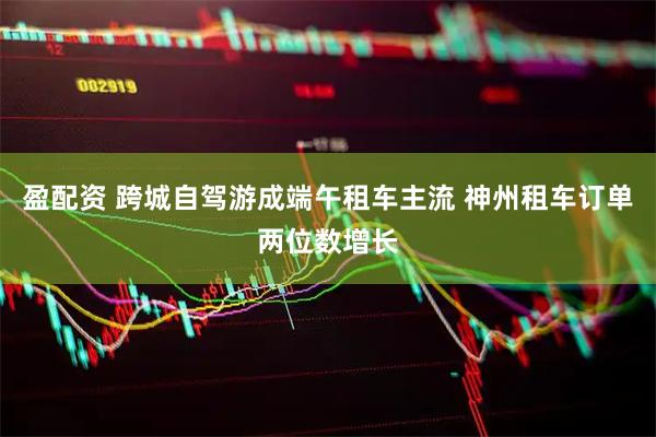 盈配资 跨城自驾游成端午租车主流 神州租车订单两位数增长