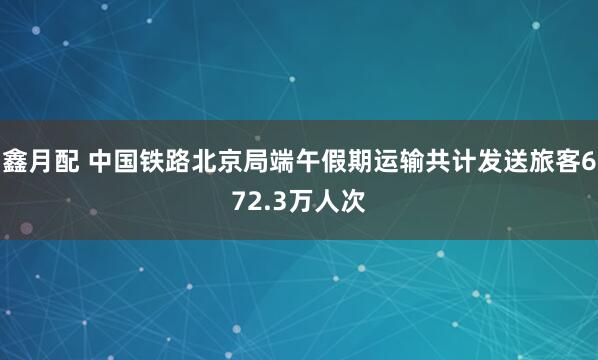 鑫月配 中国铁路北京局端午假期运输共计发送旅客672.3万人次