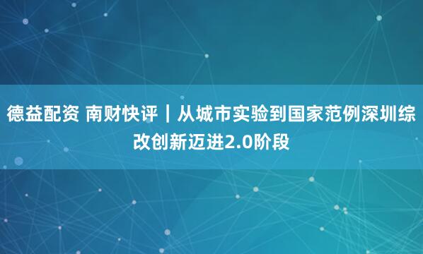 德益配资 南财快评｜从城市实验到国家范例深圳综改创新迈进2.0阶段