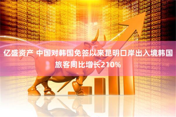 亿盛资产 中国对韩国免签以来昆明口岸出入境韩国旅客同比增长210%