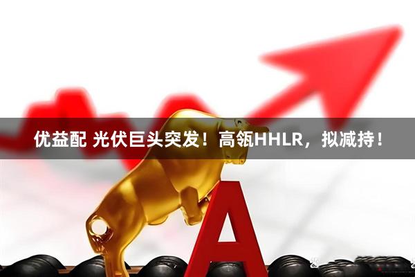 优益配 光伏巨头突发！高瓴HHLR，拟减持！