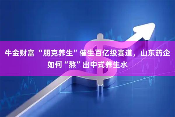 牛金财富 “朋克养生”催生百亿级赛道，山东药企如何“熬”出中式养生水