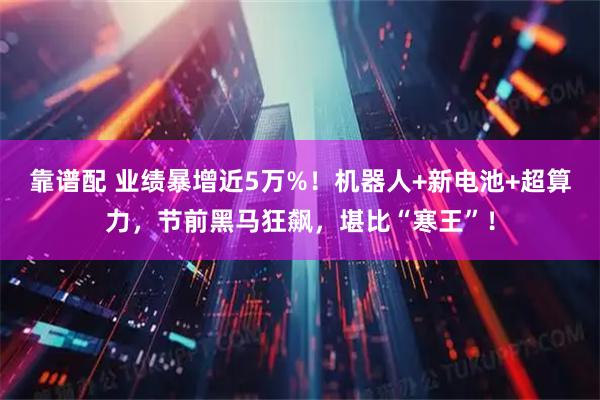 靠谱配 业绩暴增近5万%！机器人+新电池+超算力，节前黑马狂飙，堪比“寒王”！