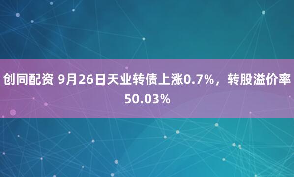 创同配资 9月26日天业转债上涨0.7%，转股溢价率50.03%