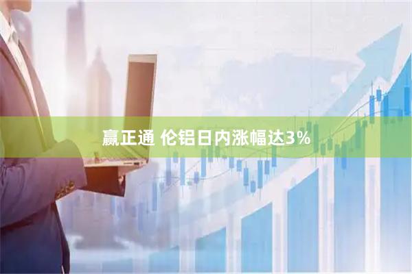 赢正通 伦铝日内涨幅达3%