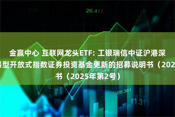 金赢中心 互联网龙头ETF: 工银瑞信中证沪港深互联网交易型开放式指数证券投资基金更新的招募说明书(2025年第2号)