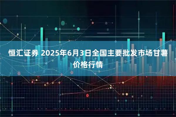 恒汇证券 2025年6月3日全国主要批发市场甘薯价格行情