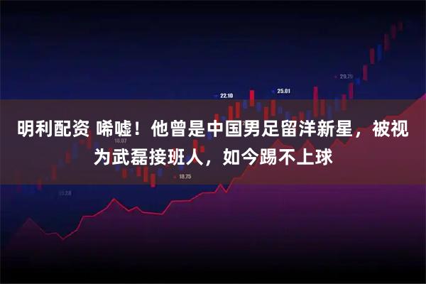 明利配资 唏嘘！他曾是中国男足留洋新星，被视为武磊接班人，如今踢不上球