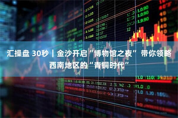 汇操盘 30秒｜金沙开启“博物馆之夜” 带你领略西南地区的“青铜时代”