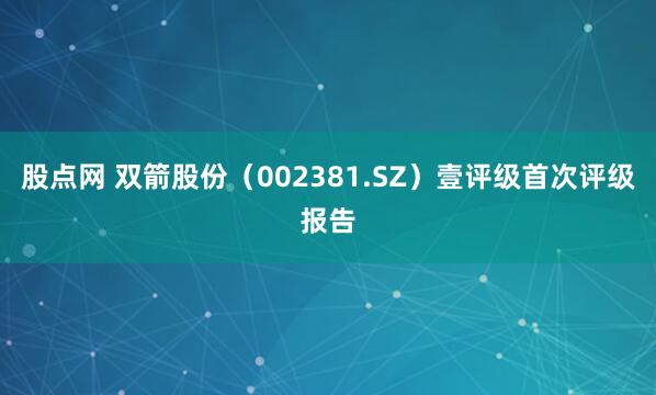 股点网 双箭股份（002381.SZ）壹评级首次评级报告