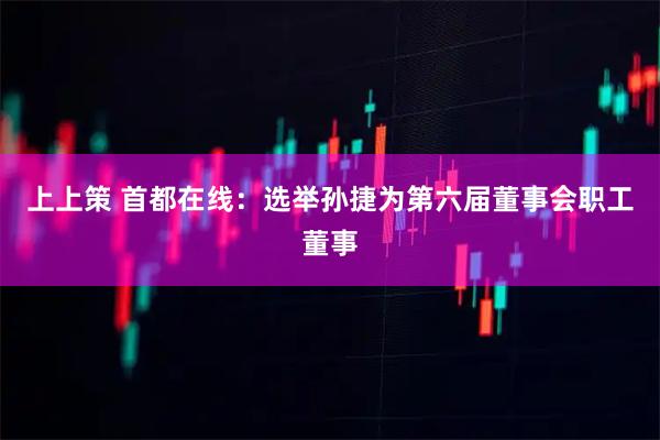 上上策 首都在线：选举孙捷为第六届董事会职工董事
