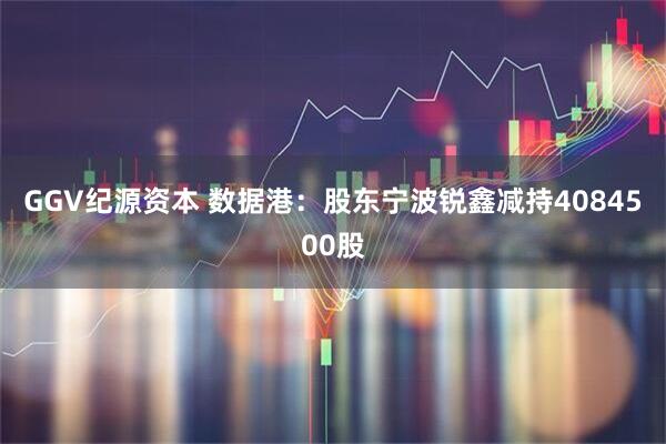GGV纪源资本 数据港:股东宁波锐鑫减持4084500股