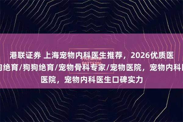 港联证券 上海宠物内科医生推荐,2026优质医生盘点,母狗绝育/狗狗绝育/宠物骨科专家/宠物医院,宠物内科医生口碑实力