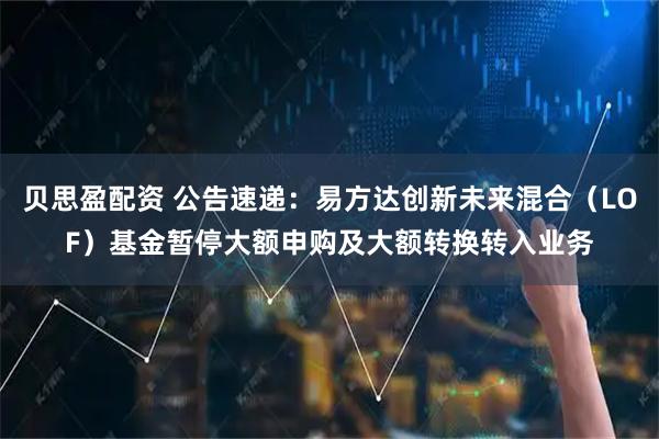 贝思盈配资 公告速递：易方达创新未来混合（LOF）基金暂停大额申购及大额转换转入业务