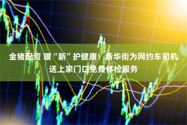 金猪配资 暖“新”护健康！新华街为网约车司机送上家门口免费体检服务