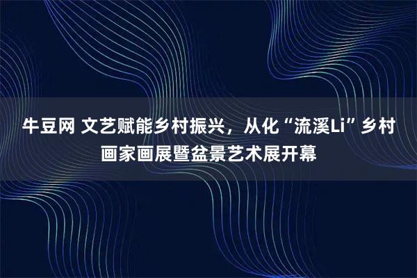 牛豆网 文艺赋能乡村振兴，从化“流溪Li”乡村画家画展暨盆景艺术展开幕